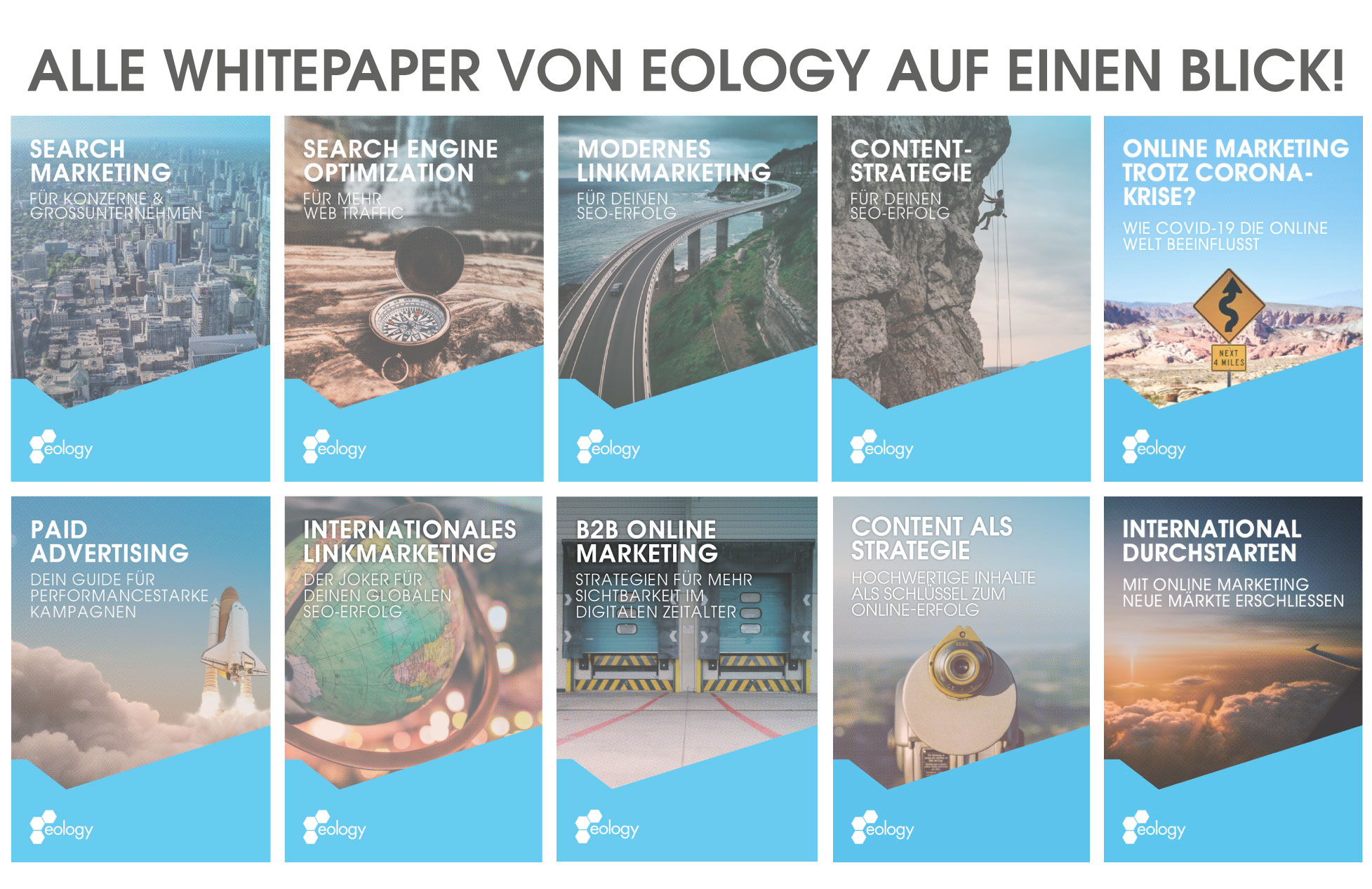 Zu sehen sind alle bisher veröffentlichten Whitepaper der Firma eology GmbH (Stand Januar 2021). Hierzu gehören:
- Search Marketing für Konzerne & Großunternehmen
- Search Engine Optimization für mehr Web Traffic
- Modernes Linkmarketing für Deinen SEO-Erfolg
- Content-Strategie für Deinen SEO-Erfolg
- Online Marketing trotz Coronakrise? Wie COVID-19 die Online Welt beeinflusst
- Paid Advertising – Dein Guide für performancestarke Kampagnen
- Internationales Linkmarketing – Der Joker für Deinen globalen SEO-Erfolg
- B2B Online Marketing – Strategien für mehr Sichtbarkeit im digitalen Zeitalter
- Content als Strategie – Hochwertige Inhalte als Schlüssel zum Online-Erfolg
- International durchstarten – Mit Online Marketing neue Märkte erschließen