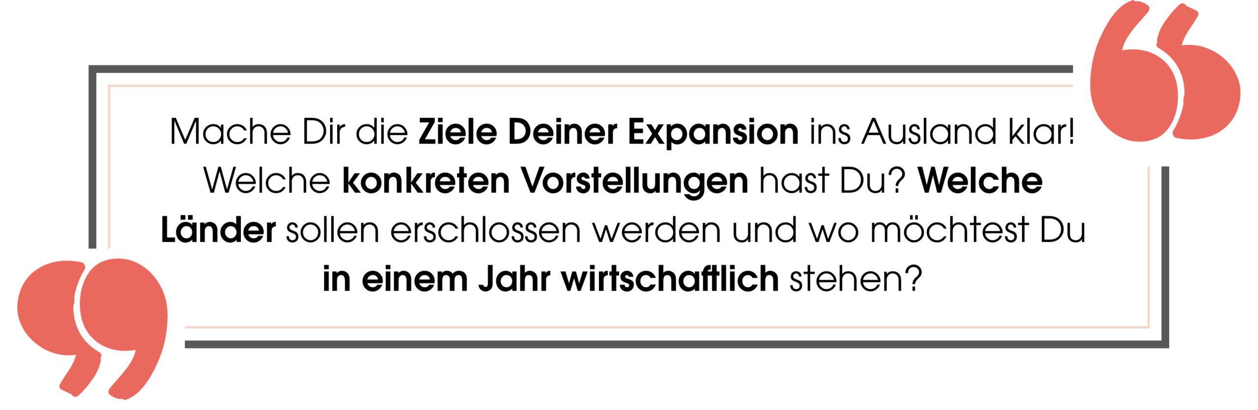 Zitat: "Mache Dir die Ziele Deiner Expansion ins Ausland klar! Welche konkreten Vorstellungen hast Du? Welche Länder sollen erschlossen werden und wo möchtest Du in einem Jahr wirtschaftlich stehen?"